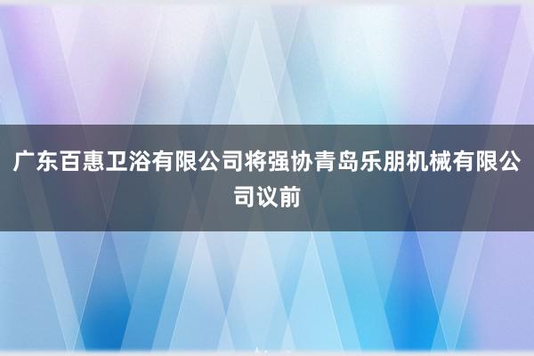 广东百惠卫浴有限公司将强协青岛乐朋机械有限公司议前